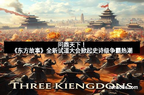 问鼎天下！《东方故事》全新试道大会掀起史诗级争霸热潮